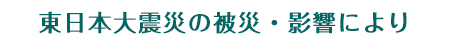 東日本大震災の被災・影響により